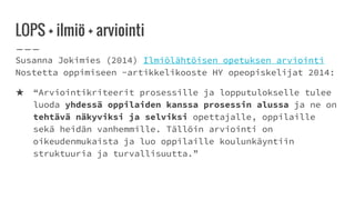 LOPS + ilmiö + arviointi
Susanna Jokimies (2014) Ilmiölähtöisen opetuksen arviointi
Nostetta oppimiseen -artikkelikooste HY opeopiskelijat 2014:
★ “Arviointikriteerit prosessille ja lopputulokselle tulee
luoda yhdessä oppilaiden kanssa prosessin alussa ja ne on
tehtävä näkyviksi ja selviksi opettajalle, oppilaille
sekä heidän vanhemmille. Tällöin arviointi on
oikeudenmukaista ja luo oppilaille koulunkäyntiin
struktuuria ja turvallisuutta.”
 