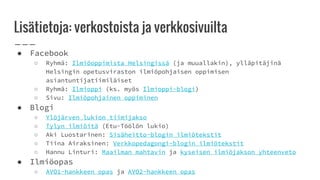 Lisätietoja: verkostoista ja verkkosivuilta
● Facebook
○ Ryhmä: Ilmiöoppimista Helsingissä (ja muuallakin), ylläpitäjinä
Helsingin opetusviraston ilmiöpohjaisen oppimisen
asiantuntijatiimiläiset
○ Ryhmä: Ilmioppi (ks. myös Ilmioppi-blogi)
○ Sivu: Ilmiöpohjainen oppiminen
● Blogi
○ Ylöjärven lukion tiimijakso
○ Tylyn ilmiöitä (Etu-Töölön lukio)
○ Aki Luostarinen: Sisäheitto-blogin ilmiötekstit
○ Tiina Airaksinen: Verkkopedagongi-blogin ilmiötekstit
○ Hannu Linturi: Maailman mahtavin ja kyseisen ilmiöjakson yhteenveto
● Ilmiöopas
○ AVO1-hankkeen opas ja AVO2-hankkeen opas
 
