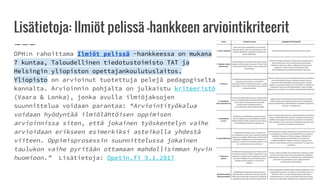 Lisätietoja: Ilmiöt pelissä -hankkeen arviointikriteerit
OPH:n rahoittama Ilmiöt pelissä -hankkeessa on mukana
7 kuntaa, Taloudellinen tiedotustoimisto TAT ja
Helsingin yliopiston opettajankoulutuslaitos.
Yliopisto on arvioinut tuotettuja pelejä pedagogiselta
kannalta. Arvioinnin pohjalta on julkaistu kriteeristö
(Vaara & Lonka), jonka avulla ilmiöjaksojen
suunnittelua voidaan parantaa: “Arviointityökalua
voidaan hyödyntää ilmiölähtöisen oppimisen
arvioinnissa siten, että jokainen työskentelyn vaihe
arvioidaan erikseen esimerkiksi asteikolla yhdestä
viiteen. Oppimisprosessin suunnittelussa jokainen
taulukon vaihe pyritään ottamaan mahdollisimman hyvin
huomioon.” Lisätietoja: Opetin.fi 9.1.2017
 
