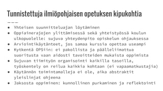 Tunnistettuja ilmiöpohjaisen opetuksen kipukohtia
● Yhteisen suunnitteluajan löytäminen
● Oppiainerajojen ylittämisessä sekä yhteistyössä koulun
ulkopuolelle: sujuva yhteydenpito opiskelun ohjauksessa
● Arviointikäytänteet, jos samaa kurssia opettaa useampi
● Kytkentä OPSiin: ei pakollista ja päälleliimattua
suoritusta vaan aidosti tavoitteiden mukaista oppimista
● Sujuvan tiimityön organisointi kaikilla tasoilla,
työskentely on reilua kaikkia kohtaan (ei vapaamatkustajia)
● Käytännön toimintamalleja ei ole, aika abstraktit
yleislinjat ohjeena
● Jaksosta oppiminen: kunnollinen purkaminen ja reflektointi
 