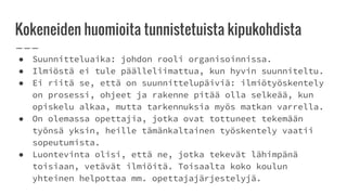 Kokeneiden huomioita tunnistetuista kipukohdista
● Suunnitteluaika: johdon rooli organisoinnissa.
● Ilmiöstä ei tule päälleliimattua, kun hyvin suunniteltu.
● Ei riitä se, että on suunnittelupäiviä: ilmiötyöskentely
on prosessi, ohjeet ja rakenne pitää olla selkeää, kun
opiskelu alkaa, mutta tarkennuksia myös matkan varrella.
● On olemassa opettajia, jotka ovat tottuneet tekemään
työnsä yksin, heille tämänkaltainen työskentely vaatii
sopeutumista.
● Luontevinta olisi, että ne, jotka tekevät lähimpänä
toisiaan, vetävät ilmiöitä. Toisaalta koko koulun
yhteinen helpottaa mm. opettajajärjestelyjä.
 