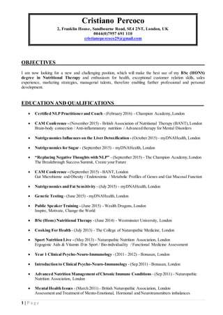 1 | P a g e
Cristiano Percoco
2, Franklin House, Sandbourne Road, SE4 2NT, London, UK
0044(0)7957 691 110
cristianopercoco29@gmail.com
OBJECTIVES_________________________________________________________
I am now looking for a new and challenging position, which will make the best use of my BSc (HONS)
degree in Nutritional Therapy and enthusiasm for health, exceptional customer relation skills, sales
experience, marketing strategies, managerial talents, therefore enabling further professional and personal
development.
EDUCATION AND QUALIFICATIONS__________________________________
 Certified NLP Practitioner and Coach - (February 2016) - Champion Academy,London
 CAM Conference - (November 2015) - British Association of Nutritional Therapy (BANT), London
Brain-body connection / Anti-inflammatory nutrition / Advanced therapy for Mental Disorders
 Nutrigenomics Influences on the Liver Detoxification - (October 2015) - myDNAHealth, London
 Nutrigenomics for Sugar - (September 2015) - myDNAHealth, London
 “Replacing Negative Thoughts with NLP” - (September 2015) - The Champion Academy,London
The Breakthrough Success Summit, Create your Future
 CAM Conference - (September 2015) - BANT, London
Gut Microbiome and Obesity / Endotoximia / Metabolic Profiles of Genes and Gut Mucosal Function
 Nutrigenomics and Fat Sensitivity - (July 2015) - myDNAHealth, London
 Genetic Testing - (June 2015) - myDNAHealth, London
 Public Speaker Training - (June 2015) - Wealth Dragons, London
Inspire, Motivate, Change the World
 BSc (Hons) Nutritional Therapy - (June 2014) - Westminster University, London
 Cooking For Health - (July 2013) - The College of Naturopathic Medicine, London
 Sport Nutrition Live - (May 2013) - Naturopathic Nutrition Association, London
Ergogenic Aids & Vitamin D in Sport / Bio-individuality / Functional Medicine Assessment
 Year 1 Clinical Psycho-Neuro-Immunology - (2011 - 2012) - Bonusan, London
 Introduction to Clinical Psycho-Neuro-Immunology - (Sep 2011) - Bonusan, London
 Advanced Nutrition Management ofChronic Immune Conditions - (Sep 2011) - Naturopathic
Nutrition Association, London
 Mental Health Issues - (March 2011) - British Naturopathic Association, London
Assessment and Treatment of Mento-Emotional, Hormonal and Neurotransmitters imbalances
 