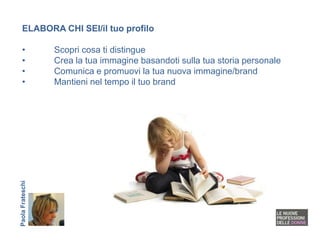 ELABORA CHI SEI/il tuo profilo

   •              Scopri cosa ti distingue
   •              Crea la tua immagine basandoti sulla tua storia personale
   •              Comunica e promuovi la tua nuova immagine/brand
   •              Mantieni nel tempo il tuo brand
Paola Frateschi
 