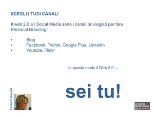 SCEGLI I TUOI CANALI

   Il web 2.0 e i Social Media sono i canali privilegiati per fare
   Personal Branding!

   •              Blog
   •              Facebook, Twitter, Google Plus, Linkedin
   •              Youtube, Flickr


                                       In questo modo il Web 2.0 …




                                     sei tu!
Paola Frateschi
 