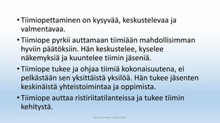 •Tiimiopettaminen on kysyvää, keskustelevaa ja
valmentavaa.
•Tiimiope pyrkii auttamaan tiimiään mahdollisimman
hyviin päätöksiin. Hän keskustelee, kyselee
näkemyksiä ja kuuntelee tiimin jäseniä.
•Tiimiope tukee ja ohjaa tiimiä kokonaisuutena, ei
pelkästään sen yksittäistä yksilöä. Hän tukee jäsenten
keskinäistä yhteistoimintaa ja oppimista.
•Tiimiope auttaa ristiriitatilanteissa ja tukee tiimin
kehitystä.
Sanna Leinonen @SannaSakr
 