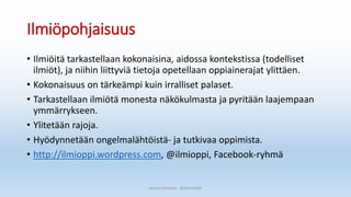 Ilmiöpohjaisuus
• Ilmiöitä tarkastellaan kokonaisina, aidossa kontekstissa (todelliset
ilmiöt), ja niihin liittyviä tietoja opetellaan oppiainerajat ylittäen.
• Kokonaisuus on tärkeämpi kuin irralliset palaset.
• Tarkastellaan ilmiötä monesta näkökulmasta ja pyritään laajempaan
ymmärrykseen.
• Ylitetään rajoja.
• Hyödynnetään ongelmalähtöistä- ja tutkivaa oppimista.
• http://ilmioppi.wordpress.com, @ilmioppi, Facebook-ryhmä
Sanna Leinonen @SannaSakr
 
