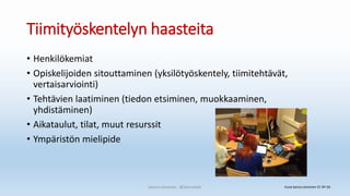 Tiimityöskentelyn haasteita
• Henkilökemiat
• Opiskelijoiden sitouttaminen (yksilötyöskentely, tiimitehtävät,
vertaisarviointi)
• Tehtävien laatiminen (tiedon etsiminen, muokkaaminen,
yhdistäminen)
• Aikataulut, tilat, muut resurssit
• Ympäristön mielipide
Sanna Leinonen @SannaSakr Kuva Sanna Leinonen CC BY-SA
 