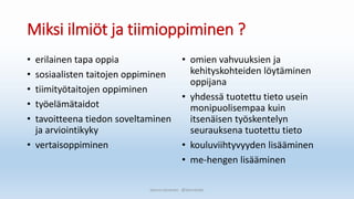 Miksi ilmiöt ja tiimioppiminen ?
• erilainen tapa oppia
• sosiaalisten taitojen oppiminen
• tiimityötaitojen oppiminen
• työelämätaidot
• tavoitteena tiedon soveltaminen
ja arviointikyky
• vertaisoppiminen
• omien vahvuuksien ja
kehityskohteiden löytäminen
oppijana
• yhdessä tuotettu tieto usein
monipuolisempaa kuin
itsenäisen työskentelyn
seurauksena tuotettu tieto
• kouluviihtyvyyden lisääminen
• me-hengen lisääminen
Sanna Leinonen @SannaSakr
 