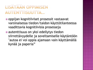 lisätään oppimisen autenttisuutta…oppijan kognitiiviset prosessit vastaavat varsinaisessa tiedon/taidon käyttötilanteessa vaadittavia kognitiivisia prosessejaautenttisuus on yksi edellytys tiedon siirrettävyydelle ja soveltamiselle käytäntöön "autoa ei voi oppia ajamaan vain käyttämällä kynää ja paperia” 