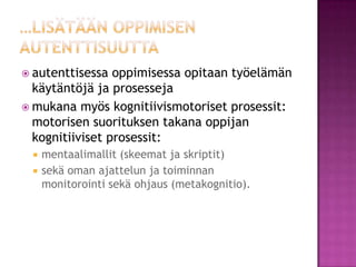 …lisätään oppimisen autenttisuuttaautenttisessa oppimisessa opitaan työelämän käytäntöjä ja prosesseja mukana myös kognitiivismotoriset prosessit: motorisen suorituksen takana oppijan kognitiiviset prosessit: 	mentaalimallit (skeemat ja skriptit) 	sekä oman ajattelun ja toiminnan monitorointi sekä ohjaus (metakognitio).