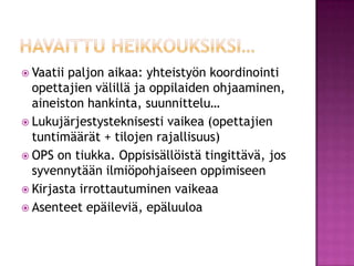 Havaittu heikkouksiksi…Vaatii paljon aikaa: yhteistyön koordinointi opettajien välillä ja oppilaiden ohjaaminen, aineiston hankinta, suunnittelu…Lukujärjestysteknisesti vaikea (opettajien tuntimäärät + tilojen rajallisuus)OPS on tiukka. Oppisisällöistä tingittävä, jos syvennytään ilmiöpohjaiseen oppimiseenKirjasta irrottautuminen vaikeaaAsenteet epäileviä, epäluuloa