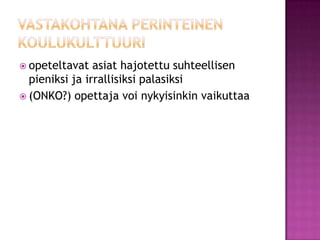 vastakohtana perinteinen koulukulttuuriopeteltavat asiat hajotettu suhteellisen pieniksi ja irrallisiksi palasiksi (ONKO?) opettaja voi nykyisinkin vaikuttaa