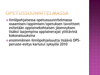 opetussuunnitelmassaIlmiöpohjaisessa opetussuunnitelmassa osaamisen/oppimisen/opetuksen tavoitteet esitetään oppiainekohtaisen jäsennyksen lisäksi laajempina oppiainerajat ylittävinä kokonaisuuksinaensimmäinen ilmiöpohjaisuutta lisäävä OPS-peruste-esitys kariutui syksyllä 2010