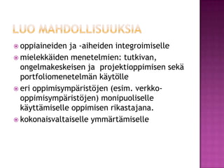 luo mahdollisuuksiaoppiaineiden ja -aiheiden integroimisellemielekkäiden menetelmien: tutkivan, ongelmakeskeisen ja  projektioppimisen sekä portfoliomenetelmän käytölle eri oppimisympäristöjen (esim. verkko-oppimisympäristöjen) monipuoliselle käyttämiselle oppimisen rikastajana.kokonaisvaltaiselle ymmärtämiselle