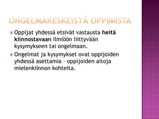 ongelmakeskeistä oppimistaOppijat yhdessä etsivät vastausta heitäkiinnostavaan ilmiöön liittyvään kysymykseen tai ongelmaan. Ongelmat ja kysymykset ovat oppijoiden yhdessä asettamia – oppijoiden aitoja mielenkiinnon kohteita. 