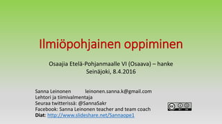 Ilmiöpohjainen oppiminen
Sanna Leinonen leinonen.sanna.k@gmail.com
Lehtori ja tiimivalmentaja
Seuraa twitterissä: @SannaSakr
Facebook: Sanna Leinonen teacher and team coach
Diat: http://www.slideshare.net/Sannaope1
Osaajia Etelä-Pohjanmaalle VI (Osaava) – hanke
Seinäjoki, 8.4.2016
 