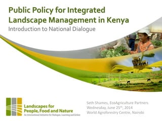 Public Policy for Integrated
Landscape Management in Kenya
Introduction to National Dialogue
Seth Shames, EcoAgriculture Partners
Wednesday, June 25th, 2014
World Agroforestry Centre, Nairobi
 