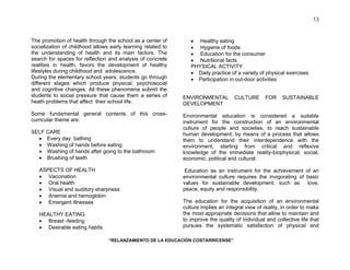 “RELANZAMIENTO DE LA EDUCACIÓN COSTARRICENSE” 
13 
The promotion of health through the school as a center of 
socialization of childhood allows early learning related to 
the understanding of health and its main factors. The 
search for spaces for reflection and analysis of concrete 
realities in health, favors the development of healthy 
lifestyles during childhood and adolescence. 
During the elementary school years, students go through 
different stages which produce physical, psychosocial 
and cognitive changes. All these phenomena submit the 
students to social pressure that cause them a series of 
heath problems that affect their school life. 
Some fundamental general contents of this cross-curricular 
theme are: 
SELF CARE 
• Every day bathing 
• Washing of hands before eating 
• Washing of hands after going to the bathroom 
• Brushing of teeth 
ASPECTS OF HEALTH 
• Vaccination 
• Oral health 
• Visual and auditory sharpness 
• Anemia and hemoglobin 
• Emergent illnesses 
HEALTHY EATING 
• Breast -feeding 
• Desirable eating habits 
• Healthy eating 
• Hygiene of foods 
• Education for the consumer 
• Nutritional facts 
PHYSICAL ACTIVITY 
• Daily practice of a variety of physical exercises 
• Participation in out-door activities 
ENVIRONMENTAL CULTURE FOR SUSTAINABLE 
DEVELOPMENT 
Environmental education is considered a suitable 
instrument for the construction of an environmental 
culture of people and societies, to reach sustainable 
human development, by means of a process that allows 
them to understand their interdependence with the 
environment, starting from critical and reflexive 
knowledge of the immediate reality-biophysical, social, 
economic, political and cultural. 
Education as an instrument for the achievement of an 
environmental culture requires the invigorating of basic 
values for sustainable development, such as love, 
peace, equity and responsibility. 
The education for the acquisition of an environmental 
culture implies an integral view of reality, in order to make 
the most appropriate decisions that allow to maintain and 
to improve the quality of individual and collective life that 
pursues the systematic satisfaction of physical and 
 