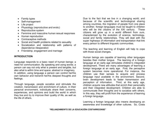 “RELANZAMIENTO DE LA EDUCACIÓN COSTARRICENSE” 
16 
• Family types 
• Self-management 
• Life project 
• Physiology (reproductive and erotic) 
• Reproductive system 
• Feminine and masculine human sexual responses 
• Human reproduction 
• Contraceptive methods 
• Social and health problems related to sexuality 
• Socialization and relationship with patterns of 
dependence /desperation 
• Friendship, engagement and marriage 
INTRODUCTION 
Language responds to a basic need of human beings: a 
need for communication. By speaking and using words; a 
person can say not only what is present and tangible, but 
also what is within time and space, abstract or imaginary. 
In addition, using language a person can control her/his 
own behavior and transmit her/his deepest thoughts and 
feelings. 
Through language, people socialize and stimulate the 
creation, transmission and enrichment of culture. In their 
personal environment, individuals share their concerns, 
experiences, and opinions and build the world in which 
they live and try to improve their quality of life, as well as 
the life of others. 
Due to the fact that we live in a changing world, and 
because of the scientific and technological sharing 
among countries, the migration of people from one place 
to another, foreign languages must be taught to children 
who will be the citizens of the XXI century. These 
citizens will grow up in a world different from ours, 
characterized by the evolution of science, technology, 
social and family relationships. They will deal with the 
super highways of information and transportation that link 
every person to different linguistic communities. 
The teaching and learning of English will help to cope 
with those social changes. 
Human beings are capable of learning other languages 
besides their mother tongue. The learning of a foreign 
language at an early age stimulates children’s integrated 
development. There are many advantages of learning a 
foreign language at an early age. First, the perceptive 
system becomes more operational. For instance, the 
children use their senses to acquire and process 
language input available in the environment. Second, 
brain development leads to faster transmission and 
perception of information. Third, at this early age, 
children acquire new attitudes that enrich their personality 
and their integrated development. Children are able to 
communicate their thoughts and to socialize with others. 
In this way, they will profit from the experience of learning 
a foreign language. 
Learning a foreign language also means developing an 
awareness and knowledge of other cultures. So, Costa 
 