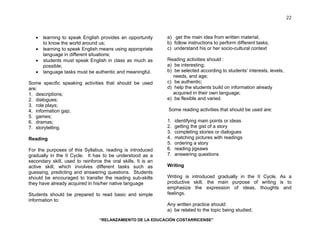 “RELANZAMIENTO DE LA EDUCACIÓN COSTARRICENSE” 
22 
• learning to speak English provides an opportunity 
to know the world around us; 
• learning to speak English means using appropriate 
language in different situations; 
• students must speak English in class as much as 
possible; 
• language tasks must be authentic and meaningful. 
Some specific speaking activities that should be used 
are: 
1. descriptions; 
2. dialogues; 
3. role plays; 
4. information gap; 
5. games; 
6. dramas; 
7. storytelling. 
Reading 
For the purposes of this Syllabus, reading is introduced 
gradually in the II Cycle. It has to be understood as a 
secondary skill, used to reinforce the oral skills. It is an 
active skill, which involves different tasks such as 
guessing, predicting and answering questions. Students 
should be encouraged to transfer the reading sub-skills 
they have already acquired in his/her native language 
Students should be prepared to read basic and simple 
information to: 
a) get the main idea from written material; 
b) follow instructions to perform different tasks; 
c) understand his or her socio-cultural context 
Reading activities should : 
a) be interesting; 
b) be selected according to students’ interests, levels, 
needs, and age; 
c) be authentic; 
d) help the students build on information already 
acquired in their own language; 
e) be flexible and varied. 
Some reading activities that should be used are: 
1. identifying main points or ideas 
2. getting the gist of a story 
3. completing stories or dialogues 
4. matching pictures with readings 
5. ordering a story 
6. reading jigsaws 
7. answering questions 
Writing 
Writing is introduced gradually in the II Cycle. As a 
productive skill, the main purpose of writing is to 
emphasize the expression of ideas, thoughts and 
feelings. 
Any written practice should: 
a) be related to the topic being studied; 
 