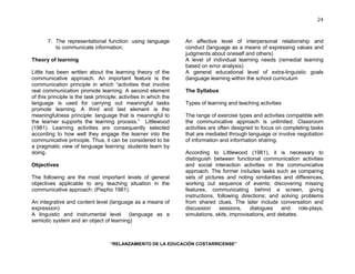 “RELANZAMIENTO DE LA EDUCACIÓN COSTARRICENSE” 
24 
7. The representational function: using language 
to communicate information. 
Theory of learning 
Little has been written about the learning theory of the 
communicative approach. An important feature is the 
communication principle in which “activities that involve 
real communication promote learning. A second element 
of this principle is the task principle; activities in which the 
language is used for carrying out meaningful tasks 
promote learning. A third and last element is the 
meaningfulness principle: language that is meaningful to 
the learner supports the learning process.” Littlewood 
(1981). Learning activities are consequently selected 
according to how well they engage the learner into the 
communicative principle. Thus, it can be considered to be 
a pragmatic view of language learning: students learn by 
doing. 
Objectives 
The following are the most important levels of general 
objectives applicable to any teaching situation in the 
communicative approach: (Piepho 1981). 
An integrative and content level (language as a means of 
expression) 
A linguistic and instrumental level (language as a 
semiotic system and an object of learning) 
An affective level of interpersonal relationship and 
conduct (language as a means of expressing values and 
judgments about oneself and others) 
A level of individual learning needs (remedial learning 
based on error analysis) 
A general educational level of extra-linguistic goals 
(language learning within the school curriculum 
The Syllabus 
Types of learning and teaching activities 
The range of exercise types and activities compatible with 
the communicative approach is unlimited. Classroom 
activities are often designed to focus on completing tasks 
that are mediated through language or involve negotiation 
of information and information sharing. 
According to Littlewood (1981), it is necessary to 
distinguish between functional communication activities 
and social interaction activities in the communicative 
approach. The former includes tasks such as comparing 
sets of pictures and noting similarities and differences, 
working out sequence of events; discovering missing 
features, communicating behind a screen, giving 
instructions, following directions; and solving problems 
from shared clues. The later include conversation and 
discussion sessions, dialogues and role-plays, 
simulations, skits, improvisations, and debates. 
 