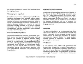 “RELANZAMIENTO DE LA EDUCACIÓN COSTARRICENSE” 
26 
He develops his theory of learning upon three influential 
learning hypotheses. 
The bio-program hypothesis 
Second language teaching and learning should reflect the 
naturalistic processes of first language learning. Asher 
sees three processes as central. a) Children develop 
listening competence before they develop the ability to 
speak. b) Children’s ability in listening comprehension is 
acquired because children are required to respond 
physically to spoken language in the form of parental 
commands. c) Once a foundation in listening 
comprehension has been established, speech evolves 
naturally and effortlessly out of it. 
Brain lateralization hypothesis 
Asher sees Total Physical Response as directed to right-brain 
learning whereas most second language teaching 
methods are directed to left-brain learning. Asher 
interprets the results obtained in many neurological 
studies as the brain divided into hemispheres according 
to function, with language activities centralized in the right 
hemisphere. Asher holds that the child language learner 
acquires language through motor movement is a right 
hemisphere activity. Right-hemisphere activities must 
occur before the left hemisphere can process language 
for production. 
Reduction of stress hypothesis 
An important condition for successful language learning is 
the absence of stress. First language acquisition takes 
place in a stress-free environment, according to Asher, 
whereas the adult language-learning environment often 
causes considerable stress and anxiety. The key to 
stress-free learning is to tap into the natural bio-program 
for language development and thus to recapture the 
relaxed and pleasurable experiences that accompany first 
language learning. 
Objectives 
To teach oral proficiency at the beginning level. This 
approach is built around the coordination of speech and 
action. It attempts to teach language through physical 
(motor) activity. It gives great importance to listening 
comprehension. Speech directed to young children 
consists primarily of commands. Students respond 
physically to the commands. 
The Syllabus 
It is a sentence- based Syllabus with grammatical and 
lexical criteria being primary in selecting teaching items. 
TPR requires initial attention to meaning rather than to 
the form of items. Grammar is thus taught inductively. 
Grammatical features and vocabulary items are selected 
according to the situations in which they can be used in 
 