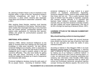 “RELANZAMIENTO DE LA EDUCACIÓN COSTARRICENSE” 
31 
So, planning is limited if there is only an emphasis on the 
linguistic ability. In light of this fact, developing student’s 
emotional competencies will result in a “caring 
community”, a place where students feel respected, 
cared about and bonded to classmates” (Goldman, 1995, 
p 250.) 
After studying these theories, teachers must become 
aware of the implications of the saying: “learning to learn” 
which implies that meaningful learning is more important 
than the content learned, consequently teachers must 
explore wider applications for improving their learners’ 
abilities and growth for communicative purposes and 
quality life-style. 
EMOTIONAL INTELLIGENCE 
Goldman (1995), defines emotional intelligence as the 
ability of “knowing what one’s feelings are and using that 
knowledge to make good decisions.” He also defines 
emotional intelligence as empathy, which is awareness of 
the feelings of other. People with high levels of emotional 
intelligence tend to keep a positive outlook in life and 
overcome difficulties. They also have facility for getting 
along well with others. According to this definition, 
emotional intelligence develops as a result of experience 
and interaction with others. 
Emotional intelligence develops during the early years of 
life as people mature. According to Goldman (1995), 
emotional intelligence to a large extend is a good 
predictor of academic achievement. Apparently, 
emotional intelligent children perform better academically 
than those who are not. This is partly because these 
types of children have the ability to negotiate, cooperate 
and maintain positive attitudes. It is important that 
teachers foster children’s emotional intelligence. For 
example, they can help their students to develop empathy 
and gain insights into human relationships. One way to 
do this is through the teaching of literature (Ghosn, 2001). 
LEARNING STYLES IN THE ENGLISH ELEMENTARY 
CLASSROOM 
Why should teaching conform to learning styles? 
Learning styles have to be taken into account because 
every student has his/her own way of learning. Each style 
has its own strengths and meets the needs of every 
individual student. 
According to Gabriel H. Díaz Maggioli (1995) in his book 
Managing Learning Styles in the Classroom, a “learning 
style” is defined as “the way of handling new information 
by making use of our habitual or preferred method”. It 
should be noted at this point, that our learning style is, in 
a way, our permanent way of acquiring, processing and 
retrieving new information. Kate Kinsella (1995) states 
that “learning styles are influenced both by nature and 
nurture and encompass behavioral, perceptual cognitive 
concept- forming and affective aspects. We come to the 
 