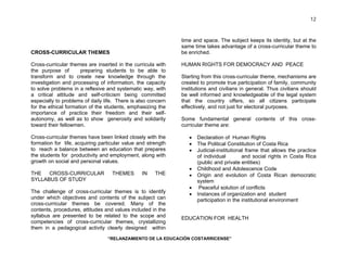 “RELANZAMIENTO DE LA EDUCACIÓN COSTARRICENSE” 
12 
CROSS-CURRICULAR THEMES 
Cross-curricular themes are inserted in the curricula with 
the purpose of preparing students to be able to 
transform and to create new knowledge through the 
investigation and processing of information, the capacity 
to solve problems in a reflexive and systematic way, with 
a critical attitude and self-criticism being committed 
especially to problems of daily life. There is also concern 
for the ethical formation of the students, emphasizing the 
importance of practice their freedom and their self-autonomy, 
as well as to show generosity and solidarity 
toward their fellowmen. 
Cross-curricular themes have been linked closely with the 
formation for life, acquiring particular value and strength 
to reach a balance between an education that prepares 
the students for productivity and employment, along with 
growth on social and personal values. 
THE CROSS-CURRICULAR THEMES IN THE 
SYLLABUS OF STUDY 
The challenge of cross-curricular themes is to identify 
under which objectives and contents of the subject can 
cross-curricular themes be covered. Many of the 
contents, procedures, attitudes and values included in the 
syllabus are presented to be related to the scope and 
competencies of cross-curricular themes, crystallizing 
them in a pedagogical activity clearly designed within 
time and space. The subject keeps its identity, but at the 
same time takes advantage of a cross-curricular theme to 
be enriched. 
HUMAN RIGHTS FOR DEMOCRACY AND PEACE 
Starting from this cross-curricular theme, mechanisms are 
created to promote true participation of family, community 
institutions and civilians in general. Thus civilians should 
be well informed and knowledgeable of the legal system 
that the country offers, so all citizens participate 
effectively, and not just for electoral purposes. 
Some fundamental general contents of this cross-curricular 
theme are: 
• Declaration of Human Rights 
• The Political Constitution of Costa Rica 
• Judicial-institutional frame that allows the practice 
of individual and social rights in Costa Rica 
(public and private entities) 
• Childhood and Adolescence Code 
• Origin and evolution of Costa Rican democratic 
system 
• Peaceful solution of conflicts 
• Instances of organization and student 
participation in the institutional environment 
EDUCATION FOR HEALTH 
 