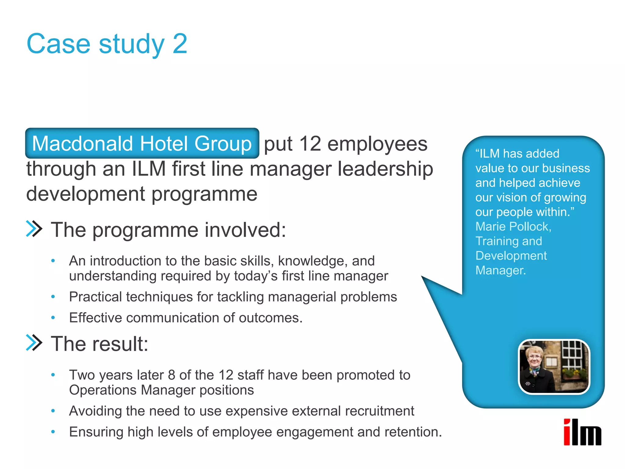 Case study 2


 Macdonald Hotel Group put 12 employees                          “ILM has added
through an ILM first line manager leadership                     value to our business
                                                                 and helped achieve
development programme                                            our vision of growing
                                                                 our people within.”
                                                                 Marie Pollock,
  The programme involved:                                        Training and
  • An introduction to the basic skills, knowledge, and          Development
    understanding required by today’s first line manager         Manager.

  • Practical techniques for tackling managerial problems
  • Effective communication of outcomes.

  The result:
  • Two years later 8 of the 12 staff have been promoted to
    Operations Manager positions
  • Avoiding the need to use expensive external recruitment
  • Ensuring high levels of employee engagement and retention.
 