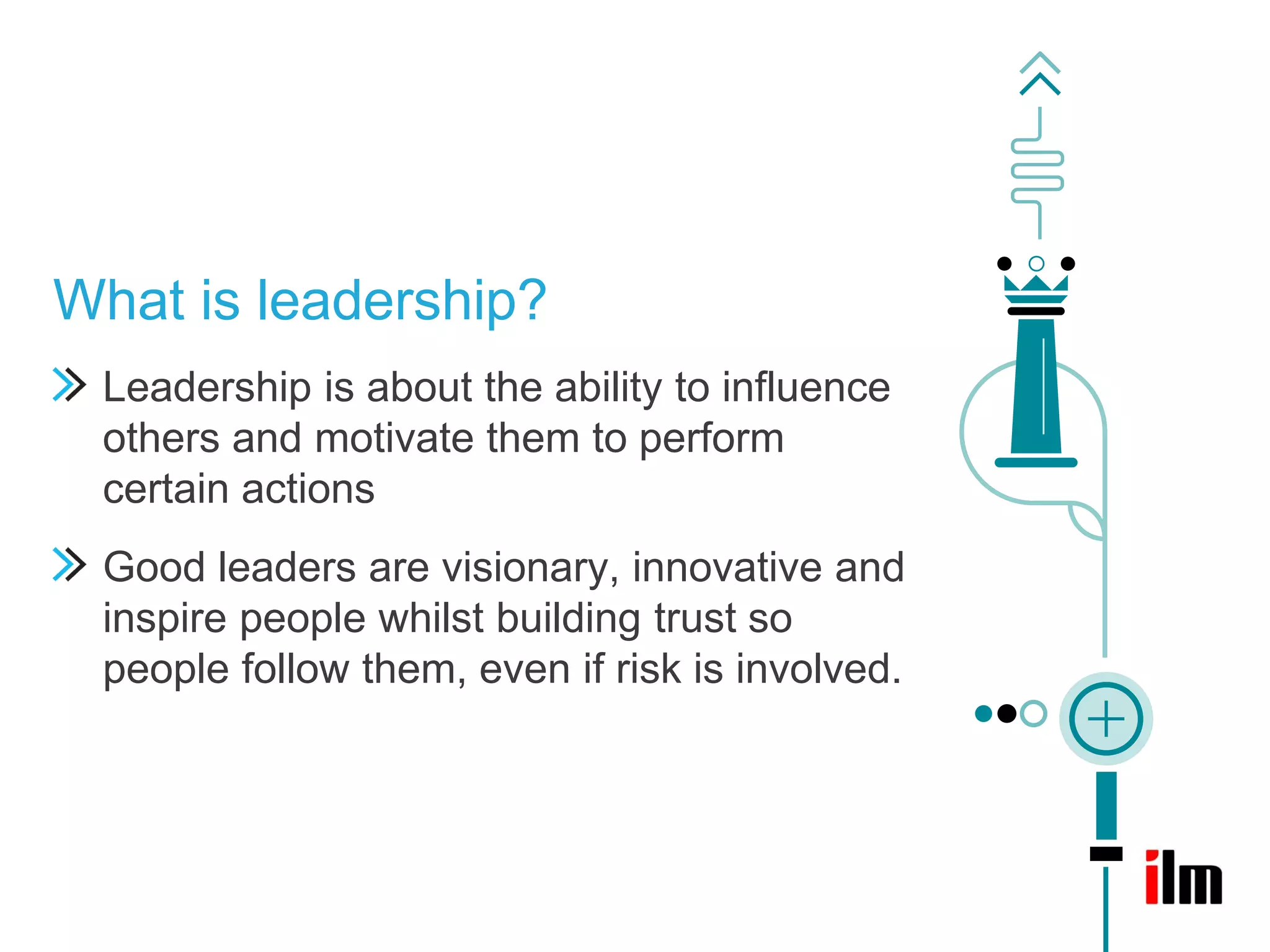 What is leadership?
 Leadership is about the ability to influence
 others and motivate them to perform
 certain actions
 Good leaders are visionary, innovative and
 inspire people whilst building trust so
 people follow them, even if risk is involved.
 