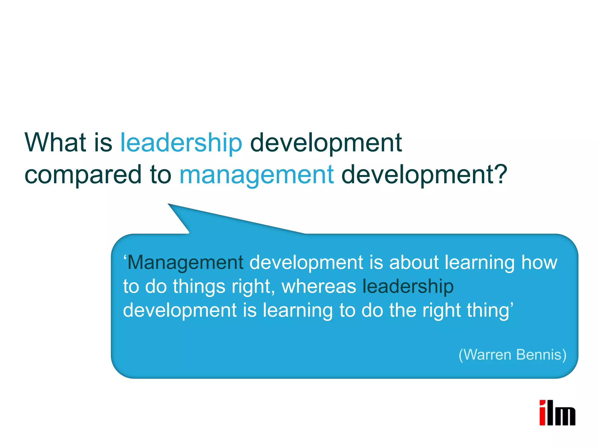What is leadership development
compared to management development?


       ‘Management development is about learning how
       to do things right, whereas leadership
       development is learning to do the right thing’

                                          (Warren Bennis)
 