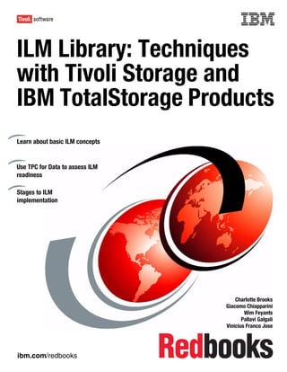 Front cover


ILM Library: Techniques
with Tivoli Storage and
IBM TotalStorage Products
Learn about basic ILM concepts


Use TPC for Data to assess ILM
readiness

Stages to ILM
implementation




                                                   Charlotte Brooks
                                               Giacomo Chiapparini
                                                       Wim Feyants
                                                      Pallavi Galgali
                                               Vinicius Franco Jose




ibm.com/redbooks
 