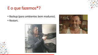E o que fazemos*?
• Backup (para ambientes bem maduros).
• Restart.
 