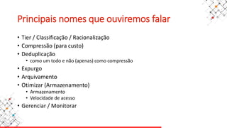 Principais nomes que ouviremos falar
• Tier / Classificação / Racionalização
• Compressão (para custo)
• Deduplicação
• como um todo e não (apenas) como compressão
• Expurgo
• Arquivamento
• Otimizar (Armazenamento)
• Armazenamento
• Velocidade de acesso
• Gerenciar / Monitorar
 
