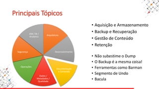 Arquitetura
Desenvolvimento
Documentação
e Conteúdo
Dados /
Metadados /
Qualidade
Operações
Segurança
DW / BI /
Analytics
Principais Tópicos
• Aquisição e Armazenamento
• Backup e Recuperação
• Gestão de Conteúdo
• Retenção
• Não subestime o Dump
• O Backup é a mesma coisa!
• Ferramentas como Barman
• Segmento de Undo
• Bacula
 