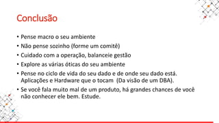 Conclusão
• Pense macro o seu ambiente
• Não pense sozinho (forme um comitê)
• Cuidado com a operação, balanceie gestão
• Explore as várias óticas do seu ambiente
• Pense no ciclo de vida do seu dado e de onde seu dado está.
Aplicações e Hardware que o tocam (Da visão de um DBA).
• Se você fala muito mal de um produto, há grandes chances de você
não conhecer ele bem. Estude.
 