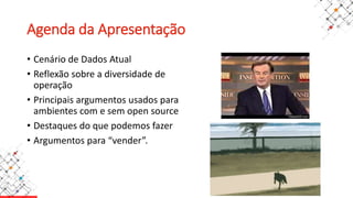 Agenda da Apresentação
• Cenário de Dados Atual
• Reflexão sobre a diversidade de
operação
• Principais argumentos usados para
ambientes com e sem open source
• Destaques do que podemos fazer
• Argumentos para “vender”.
 