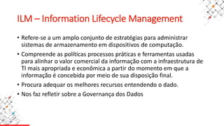 ILM – Information Lifecycle Management
• Refere-se a um amplo conjunto de estratégias para administrar
sistemas de armazenamento em dispositivos de computação.
• Compreende as políticas processos práticas e ferramentas usadas
para alinhar o valor comercial da informação com a infraestrutura de
TI mais apropriada e econômica a partir do momento em que a
informação é concebida por meio de sua disposição final.
• Procura adequar os melhores recursos entendendo o dado.
• Nos faz refletir sobre a Governança dos Dados
 