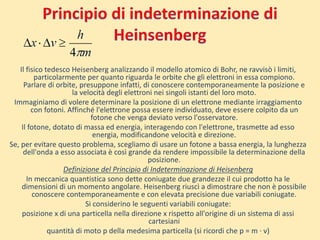 Il fisico tedesco Heisenberg analizzando il modello atomico di Bohr, ne ravvisò i limiti, 
particolarmente per quanto riguarda le orbite che gli elettroni in essa compiono. 
Parlare di orbite, presuppone infatti, di conoscere contemporaneamente la posizione e 
la velocità degli elettroni nei singoli istanti del loro moto. 
Immaginiamo di volere determinare la posizione di un elettrone mediante irraggiamento 
con fotoni. Affinché l'elettrone possa essere individuato, deve essere colpito da un 
fotone che venga deviato verso l'osservatore. 
Il fotone, dotato di massa ed energia, interagendo con l'elettrone, trasmette ad esso 
energia, modificandone velocità e direzione. 
Se, per evitare questo problema, scegliamo di usare un fotone a bassa energia, la lunghezza 
dell'onda a esso associata è così grande da rendere impossibile la determinazione della 
posizione. 
Definizione del Principio di Indeterminazione di Heisenberg 
In meccanica quantistica sono dette coniugate due grandezze il cui prodotto ha le 
dimensioni di un momento angolare. Heisenberg riuscì a dimostrare che non è possibile 
conoscere contemporaneamente e con elevata precisione due variabili coniugate. 
Si considerino le seguenti variabili coniugate: 
posizione x di una particella nella direzione x rispetto all'origine di un sistema di assi 
cartesiani 
quantità di moto p della medesima particella (si ricordi che p = m · v) 
 