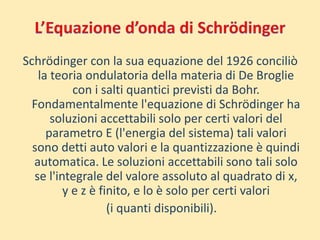 Schrödinger con la sua equazione del 1926 conciliò 
la teoria ondulatoria della materia di De Broglie 
con i salti quantici previsti da Bohr. 
Fondamentalmente l'equazione di Schrödinger ha 
soluzioni accettabili solo per certi valori del 
parametro E (l'energia del sistema) tali valori 
sono detti auto valori e la quantizzazione è quindi 
automatica. Le soluzioni accettabili sono tali solo 
se l'integrale del valore assoluto al quadrato di x, 
y e z è finito, e lo è solo per certi valori 
(i quanti disponibili). 
 