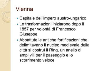 ViennaCapitale dell’impero austro-ungaricoLe trasformazioni iniziarono dopo il 1857 per volontà di Francesco GiuseppeAbbattute le antiche fortificazioni che delimitavano il nucleo medievale della città si costruì il Ring, un anello di ampi vili per il passeggio e lo scorrimento veloce