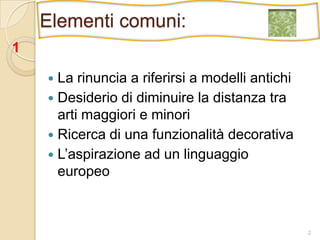 2Elementi comuni:1La rinuncia a riferirsi a modelli antichiDesiderio di diminuire la distanza tra arti maggiori e minoriRicerca di una funzionalità decorativaL’aspirazione ad un linguaggio europeo