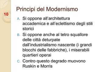 Principi del ModernismoSi oppone all’architettura accademica e all’eclettismo degli stili storiciSi oppone anche al tetro squallore delle città deturpate dall’industrialismo nascente (i grandi blocchi delle fabbriche), i miserabili quartieri operaiContro questo degrado muovono Ruskin e Morris10