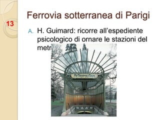 Ferrovia sotterranea di Parigi13H. Guimard: ricorre all’espediente psicologico di ornare le stazioni del metro in stile floreale;