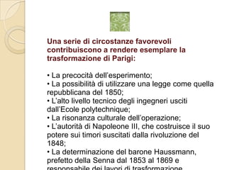 Una serie di circostanze favorevoli contribuiscono a rendere esemplare la trasformazione di Parigi:• La precocità dell’esperimento;• La possibilità di utilizzare una legge come quella repubblicana del 1850;• L’alto livello tecnico degli ingegneri usciti dall’Ecolepolytechnique;• La risonanza culturale dell’operazione;• L’autorità di Napoleone III, che costruisce il suo potere sui timori suscitati dalla rivoluzione del 1848;• La determinazione del barone Haussmann, prefetto della Senna dal 1853 al 1869 e responsabile dei lavori di trasformazione.