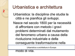 Urbanistica e architetturaUrbanistica: la disciplina che studia la città e ne pianifica gli sviluppi.Nasce nel secolo 1800 per la necessità di affrontare con metodo i gravi problemi determinati dal mutamento del fenomeno urbano a causa della rivoluzione industriale e della conseguente trasformazione nella struttura sociale, nell’economia, del modo di vita.2Urbanistica e architettura in Europa