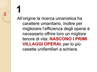1All’origine la ricerca umanistica ha carattere umanitario, inoltre per migliorare l’efficienza degli operai è necessario offrire loro un migliore tenore di vita: NASCONO I PRIMI VILLAGGI OPERAI, per lo più casette unifamiliari a schiera.3