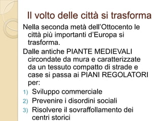 Il volto delle città si trasformaNella seconda metà dell’Ottocento le città più importanti d’Europa si trasforma.Dalle antiche PIANTE MEDIEVALI circondate da mura e caratterizzate da un tessuto compatto di strade e case si passa ai PIANI REGOLATORI per:Sviluppo commercialePrevenire i disordini socialiRisolvere il sovraffollamento dei centri storiciOffrire alla classe borghese nuovi spazi di rappresentanza