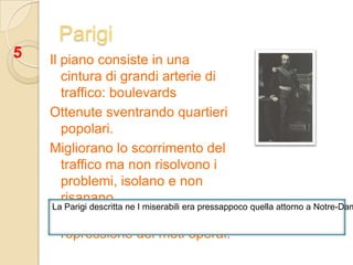 Parigi5Il piano consiste in una cintura di grandi arterie di traffico: boulevardsOttenute sventrando quartieri popolari.Migliorano lo scorrimento del traffico ma non risolvono i problemi, isolano e non risanano.In compenso è facilitata  la repressione dei moti operai.La Parigi descritta ne I miserabili era pressappoco quella attorno a Notre-Dame.