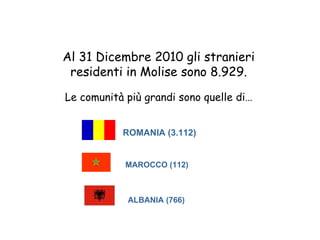 Al 31 Dicembre 2010 gli stranieri
 residenti in Molise sono 8.929.
Le comunità più grandi sono quelle di…


           ROMANIA (3.112)


            MAROCCO (112)



            ALBANIA (766)
 